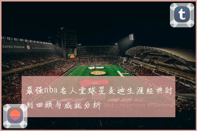 最强nba名人堂球星麦迪生涯经典时刻回顾与成就分析