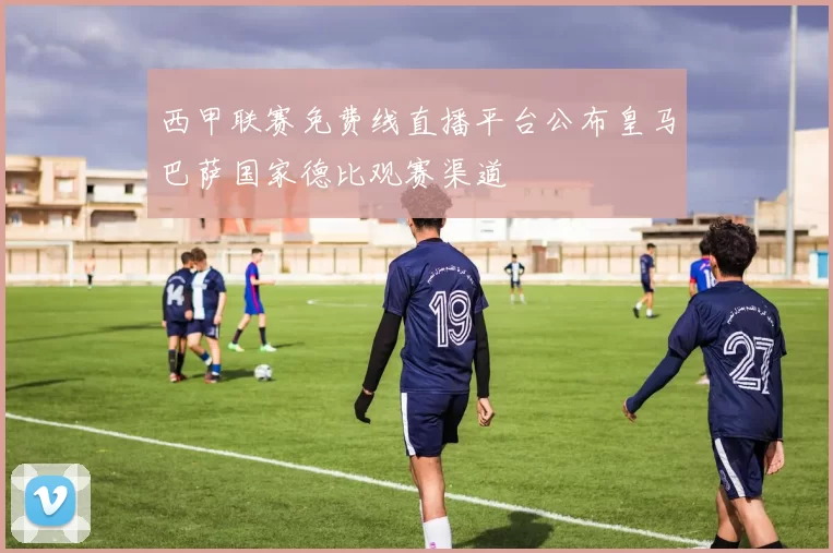 西甲联赛免费线直播平台公布皇马巴萨国家德比观赛渠道