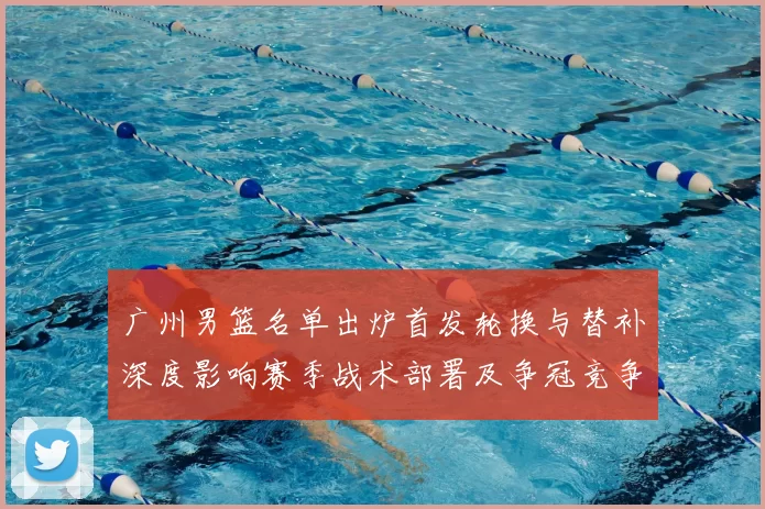 广州男篮名单出炉首发轮换与替补深度影响赛季战术部署及争冠竞争力