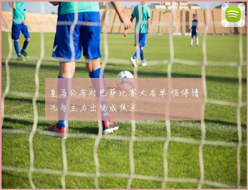 皇马公布对巴萨比赛大名单 伤停情况与主力出场成焦点