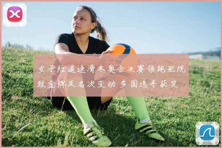 女子短道速滑冬奥会决赛领跑犯规致金牌及名次变动 多国选手获奖