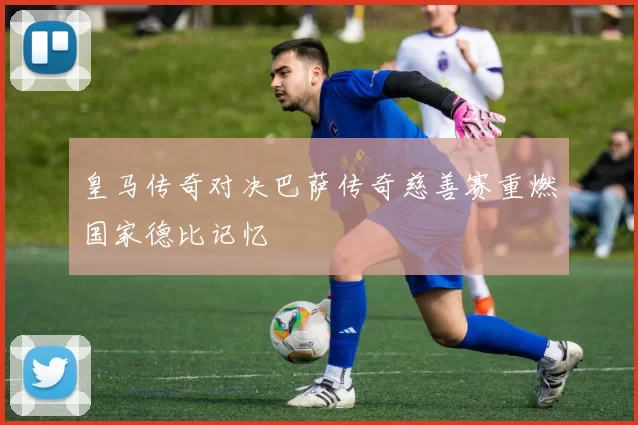 皇马传奇对决巴萨传奇慈善赛重燃国家德比记忆