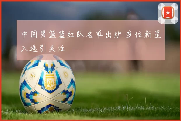 中国男篮蓝红队名单出炉 多位新星入选引关注