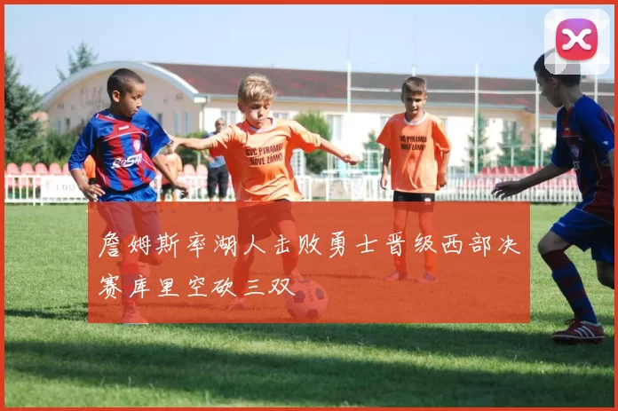 詹姆斯率湖人击败勇士晋级西部决赛库里空砍三双