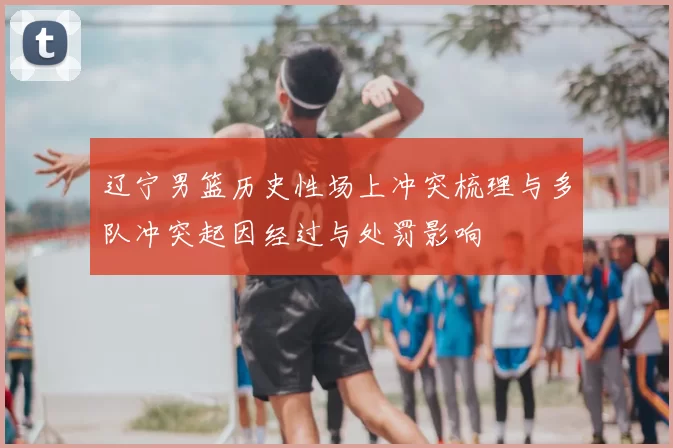 辽宁男篮历史性场上冲突梳理与多队冲突起因经过与处罚影响