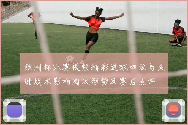 欧洲杯比赛视频精彩进球回放与关键战术影响淘汰形势及赛后点评