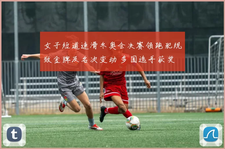 女子短道速滑冬奥会决赛领跑犯规致金牌及名次变动 多国选手获奖