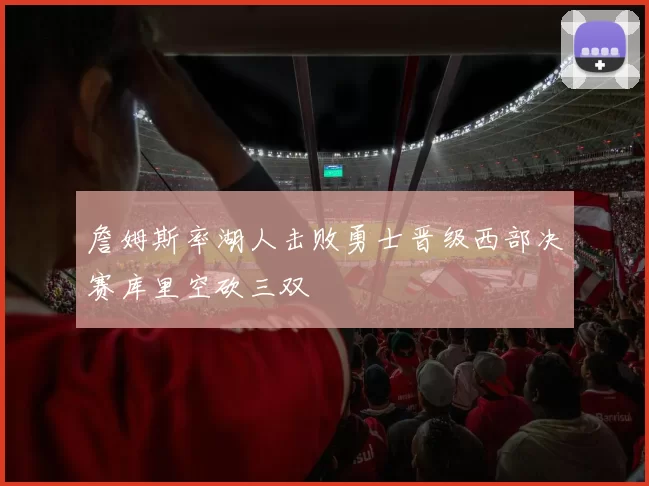 詹姆斯率湖人击败勇士晋级西部决赛库里空砍三双