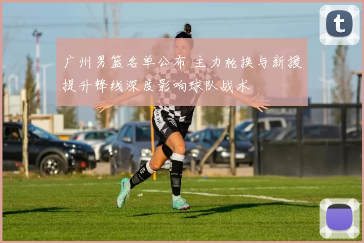 广州男篮名单公布 主力轮换与新援提升锋线深度影响球队战术