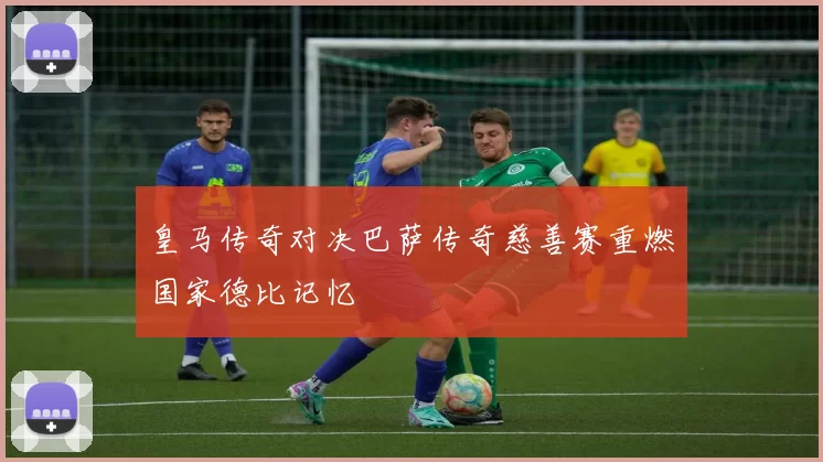 皇马传奇对决巴萨传奇慈善赛重燃国家德比记忆