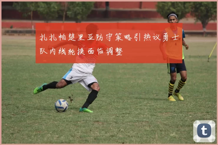 扎扎帕楚里亚防守策略引热议勇士队内线轮换面临调整