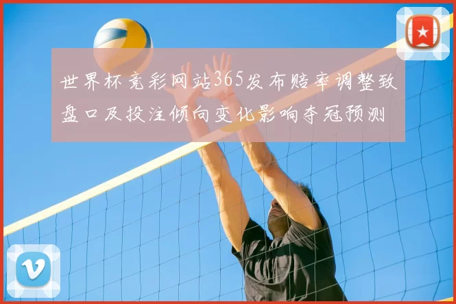 世界杯竞彩网站365发布赔率调整致盘口及投注倾向变化影响夺冠预测