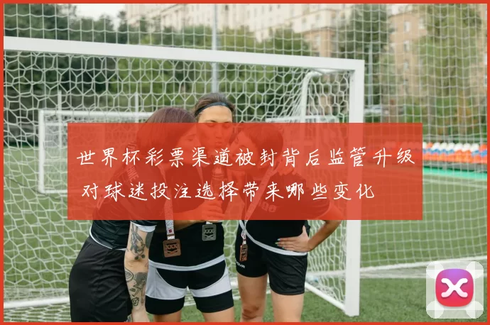 世界杯彩票渠道被封背后监管升级 对球迷投注选择带来哪些变化