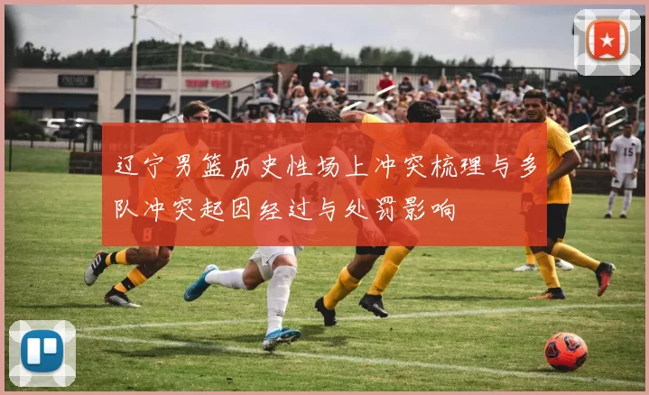 辽宁男篮历史性场上冲突梳理与多队冲突起因经过与处罚影响