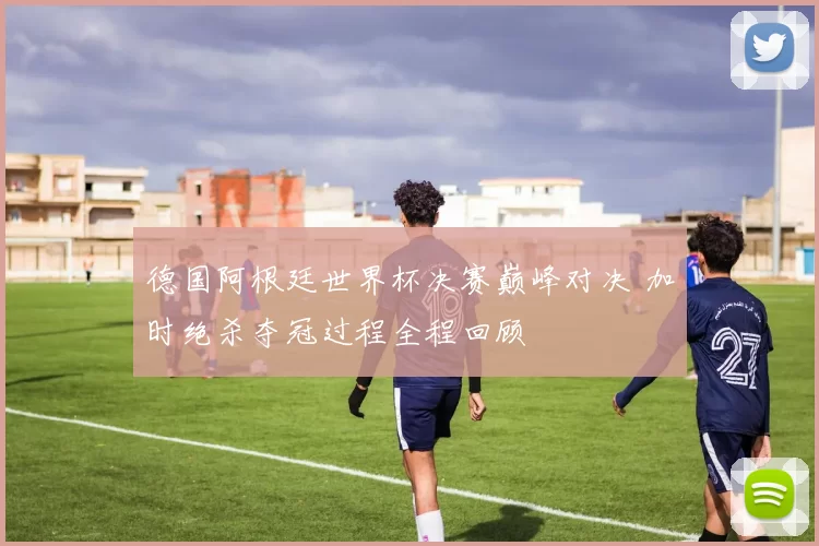 德国阿根廷世界杯决赛巅峰对决 加时绝杀夺冠过程全程回顾