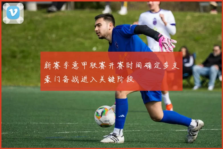 新赛季意甲联赛开赛时间确定多支豪门备战进入关键阶段