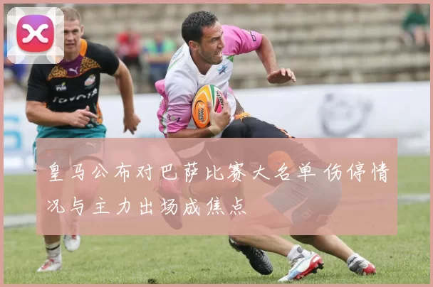 皇马公布对巴萨比赛大名单 伤停情况与主力出场成焦点