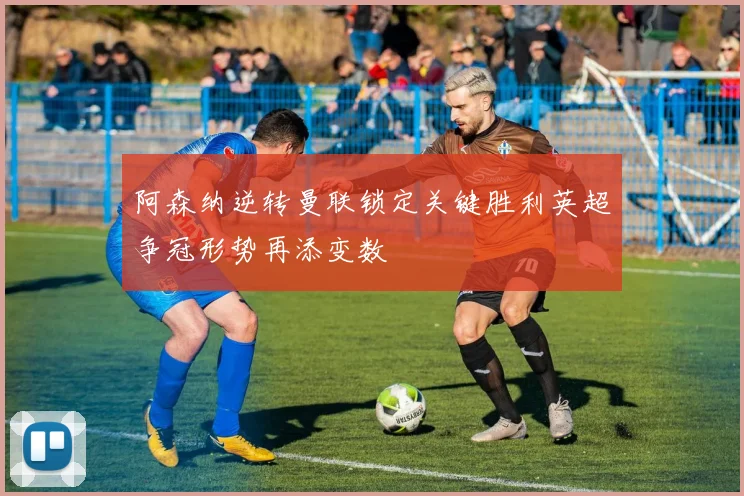 阿森纳逆转曼联锁定关键胜利英超争冠形势再添变数