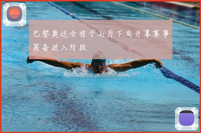 巴黎奥运会将于七月下旬开幕赛事筹备进入阶段