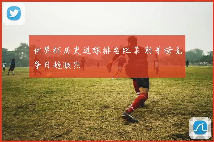 世界杯历史进球排名纪录 射手榜竞争日趋激烈