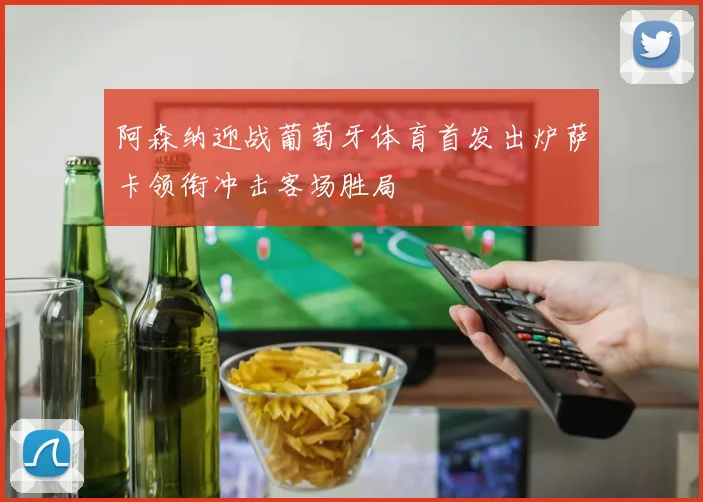 阿森纳迎战葡萄牙体育首发出炉萨卡领衔冲击客场胜局