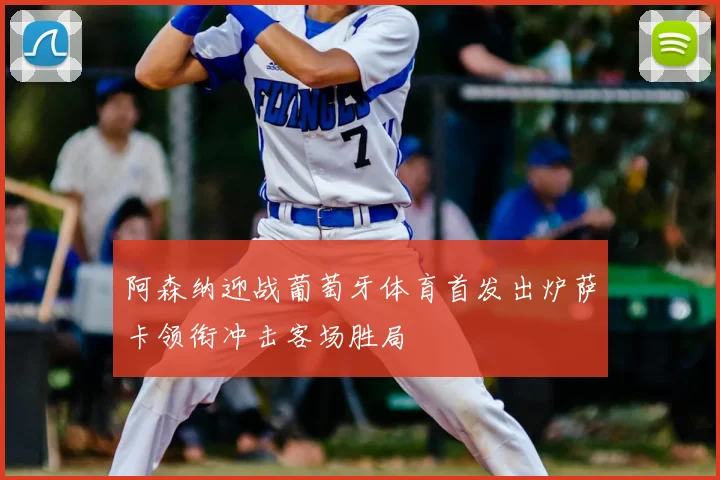 阿森纳迎战葡萄牙体育首发出炉萨卡领衔冲击客场胜局