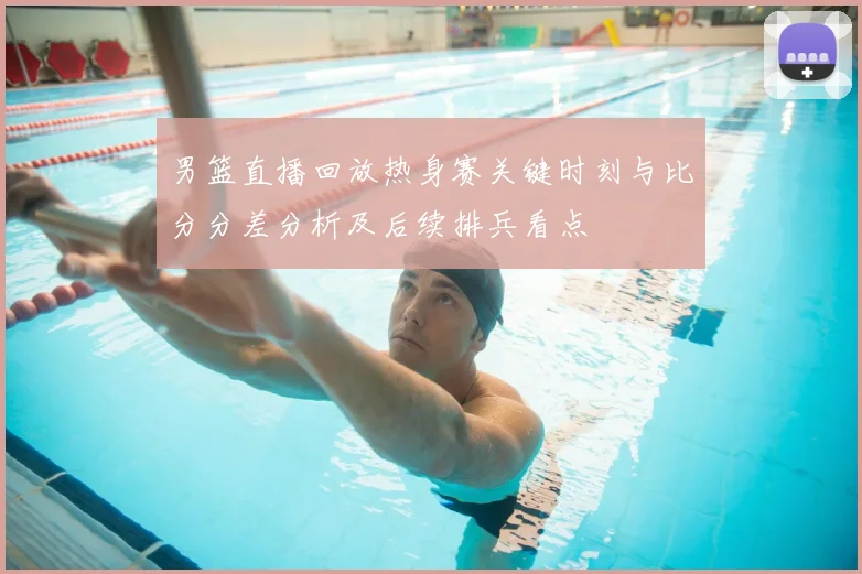 男篮直播回放热身赛关键时刻与比分分差分析及后续排兵看点