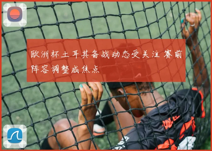 欧洲杯土耳其备战动态受关注 赛前阵容调整成焦点