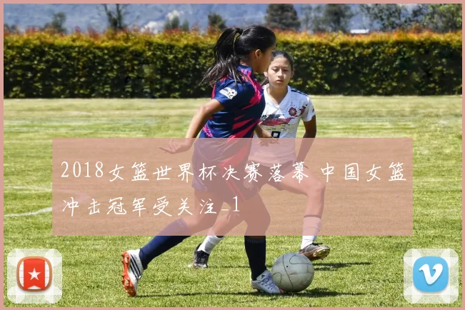2018女篮世界杯决赛落幕 中国女篮冲击冠军受关注_1