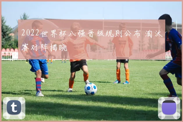 2022世界杯八强晋级规则公布 淘汰赛对阵揭晓
