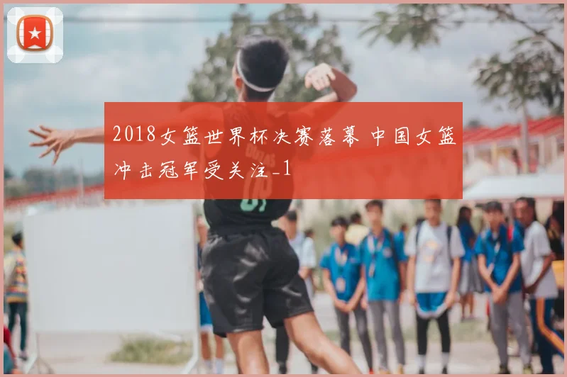2018女篮世界杯决赛落幕 中国女篮冲击冠军受关注_1